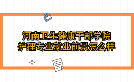 河南衛(wèi)生健康干部學院護理專業(yè)就業(yè)前景怎么樣