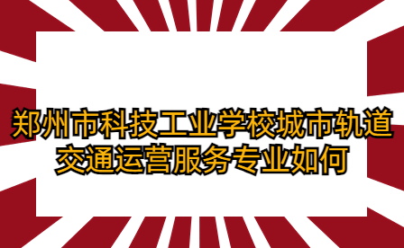 鄭州市科技工業(yè)學(xué)校城市軌道交通運(yùn)營服務(wù)專業(yè)如何